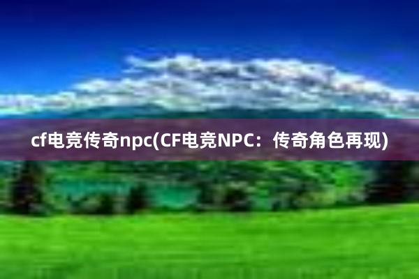 cf电竞传奇npc(CF电竞NPC：传奇角色再现)