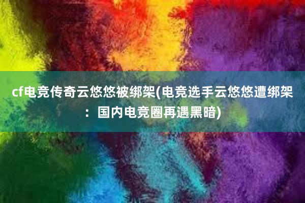 cf电竞传奇云悠悠被绑架(电竞选手云悠悠遭绑架：国内电竞圈再遇黑暗)