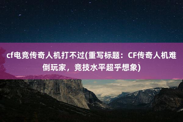 cf电竞传奇人机打不过(重写标题：CF传奇人机难倒玩家，竞技水平超乎想象)