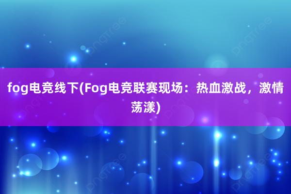 fog电竞线下(Fog电竞联赛现场：热血激战，激情荡漾)