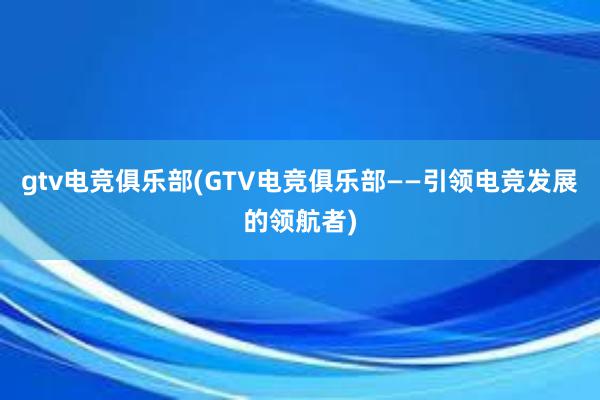 gtv电竞俱乐部(GTV电竞俱乐部——引领电竞发展的领航者)