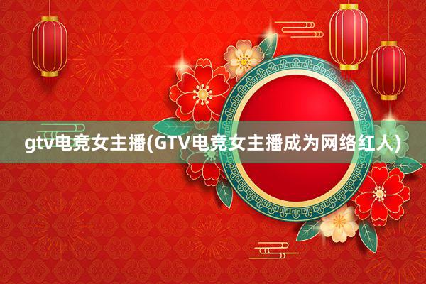 gtv电竞女主播(GTV电竞女主播成为网络红人)