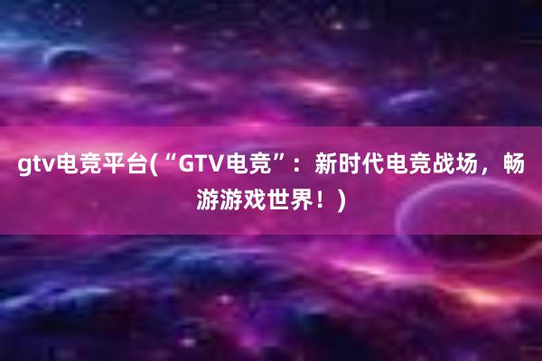 gtv电竞平台(“GTV电竞”：新时代电竞战场，畅游游戏世界！)