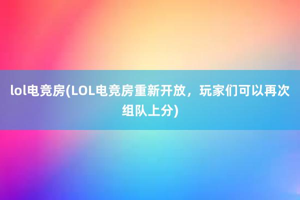 lol电竞房(LOL电竞房重新开放，玩家们可以再次组队上分)