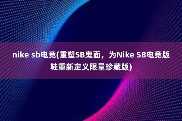 nike sb电竞(重塑SB鬼面，为Nike SB电竞版鞋重新定义限量珍藏版)