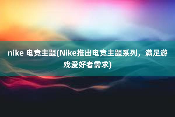 nike 电竞主题(Nike推出电竞主题系列，满足游戏爱好者需求)