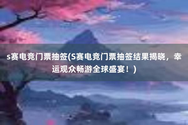 s赛电竞门票抽签(S赛电竞门票抽签结果揭晓，幸运观众畅游全球盛宴！)