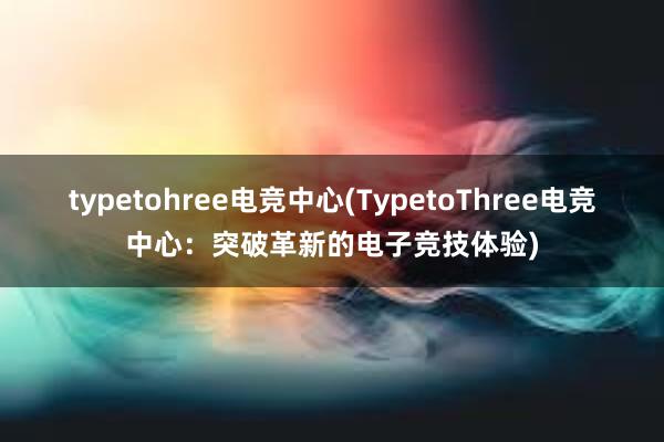 typetohree电竞中心(TypetoThree电竞中心：突破革新的电子竞技体验)