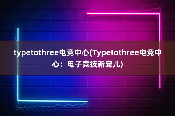 typetothree电竞中心(Typetothree电竞中心：电子竞技新宠儿)