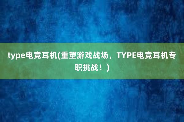 type电竞耳机(重塑游戏战场，TYPE电竞耳机专职挑战！)