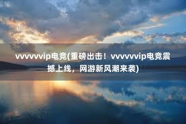 vvvvvvip电竞(重磅出击！vvvvvvip电竞震撼上线，网游新风潮来袭)