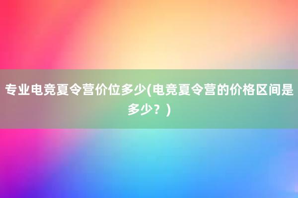 专业电竞夏令营价位多少(电竞夏令营的价格区间是多少？)