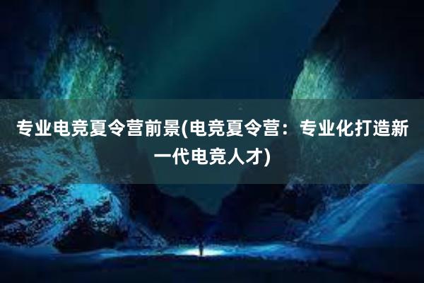 专业电竞夏令营前景(电竞夏令营：专业化打造新一代电竞人才)