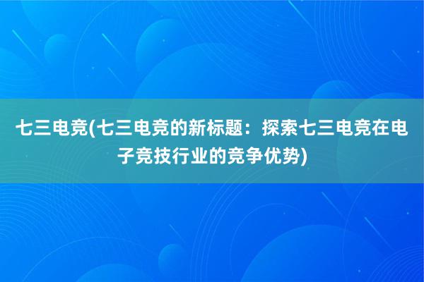 七三电竞(七三电竞的新标题：探索七三电竞在电子竞技行业的竞争优势)