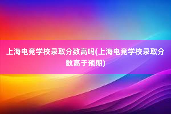 上海电竞学校录取分数高吗(上海电竞学校录取分数高于预期)