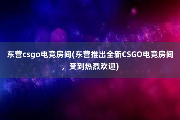 东营csgo电竞房间(东营推出全新CSGO电竞房间，受到热烈欢迎)