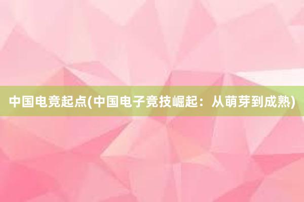 中国电竞起点(中国电子竞技崛起：从萌芽到成熟)