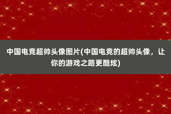 中国电竞超帅头像图片(中国电竞的超帅头像，让你的游戏之路更酷炫)