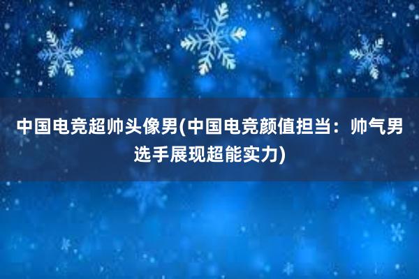 中国电竞超帅头像男(中国电竞颜值担当：帅气男选手展现超能实力)