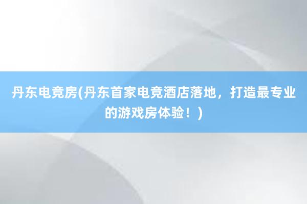 丹东电竞房(丹东首家电竞酒店落地，打造最专业的游戏房体验！)