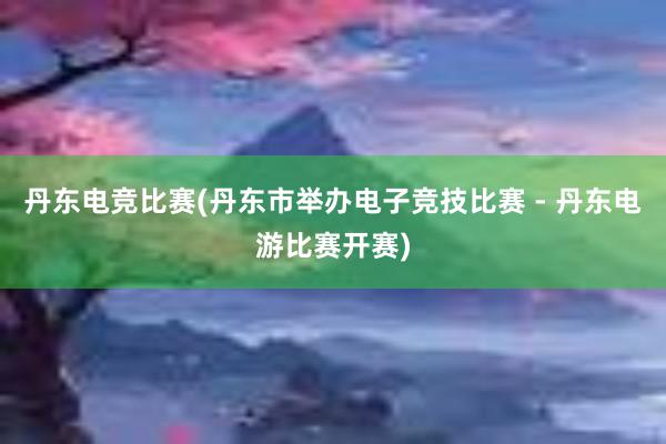 丹东电竞比赛(丹东市举办电子竞技比赛 - 丹东电游比赛开赛)