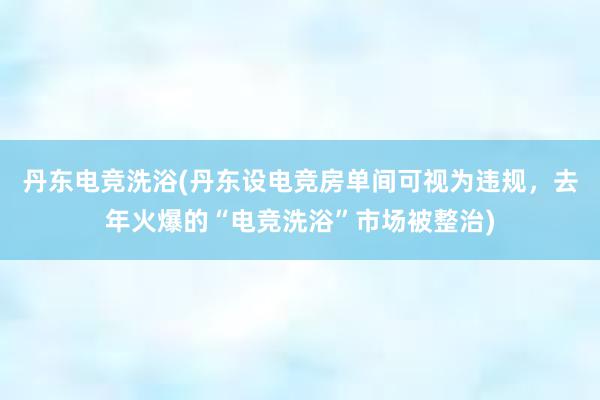 丹东电竞洗浴(丹东设电竞房单间可视为违规，去年火爆的“电竞洗浴”市场被整治)