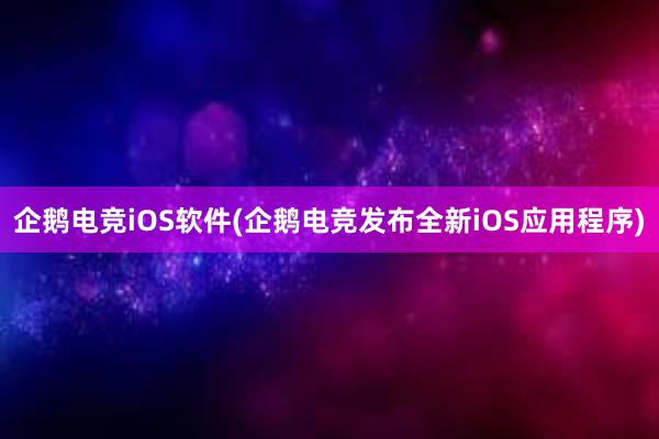 企鹅电竞iOS软件(企鹅电竞发布全新iOS应用程序)