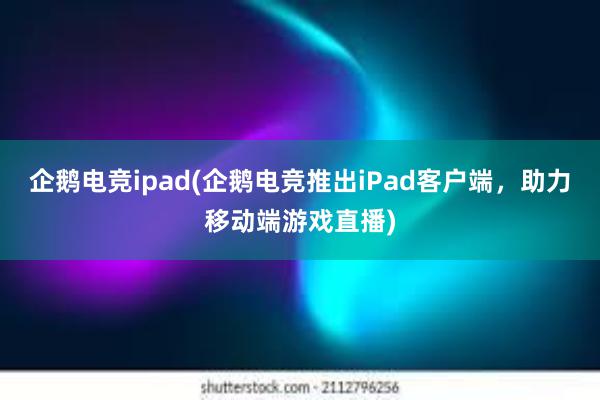 企鹅电竞ipad(企鹅电竞推出iPad客户端，助力移动端游戏直播)