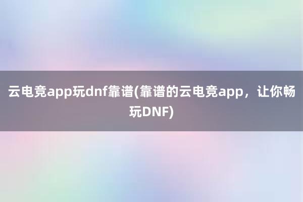 云电竞app玩dnf靠谱(靠谱的云电竞app，让你畅玩DNF)