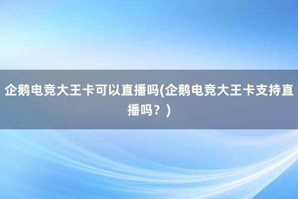 企鹅电竞大王卡可以直播吗(企鹅电竞大王卡支持直播吗？)