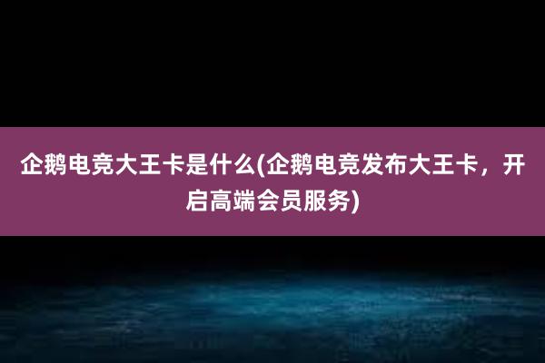 企鹅电竞大王卡是什么(企鹅电竞发布大王卡，开启高端会员服务)