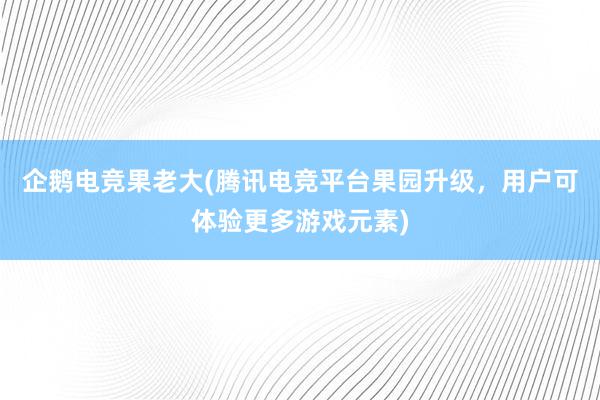 企鹅电竞果老大(腾讯电竞平台果园升级，用户可体验更多游戏元素)