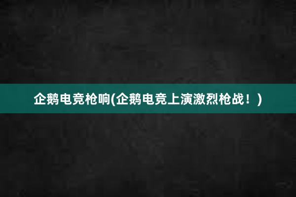 企鹅电竞枪响(企鹅电竞上演激烈枪战！)