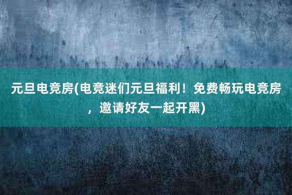 元旦电竞房(电竞迷们元旦福利！免费畅玩电竞房，邀请好友一起开黑)