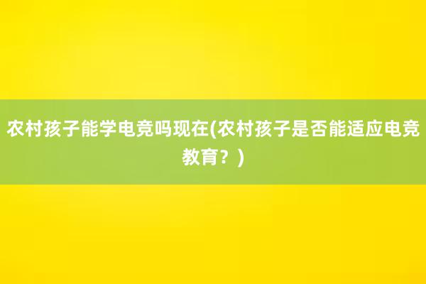 农村孩子能学电竞吗现在(农村孩子是否能适应电竞教育？)