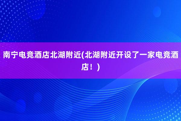 南宁电竞酒店北湖附近(北湖附近开设了一家电竞酒店！)