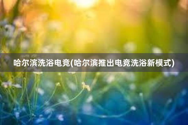 哈尔滨洗浴电竞(哈尔滨推出电竞洗浴新模式)