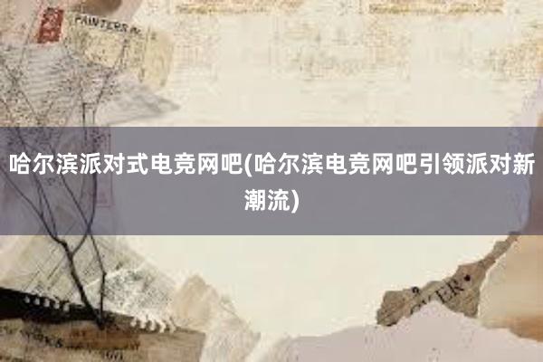 哈尔滨派对式电竞网吧(哈尔滨电竞网吧引领派对新潮流)