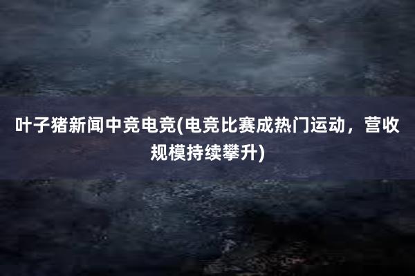 叶子猪新闻中竞电竞(电竞比赛成热门运动，营收规模持续攀升)