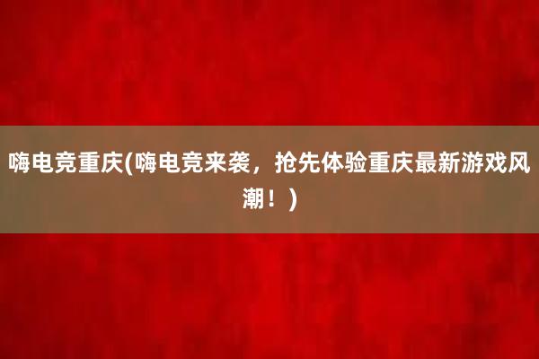 嗨电竞重庆(嗨电竞来袭，抢先体验重庆最新游戏风潮！)