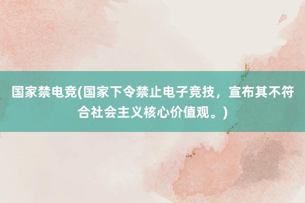 国家禁电竞(国家下令禁止电子竞技，宣布其不符合社会主义核心价值观。)