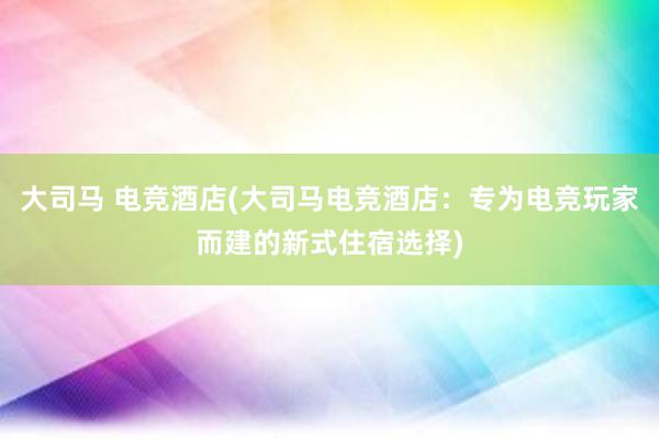 大司马 电竞酒店(大司马电竞酒店：专为电竞玩家而建的新式住宿选择)