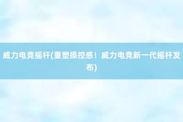 威力电竞摇杆(重塑操控感！威力电竞新一代摇杆发布)