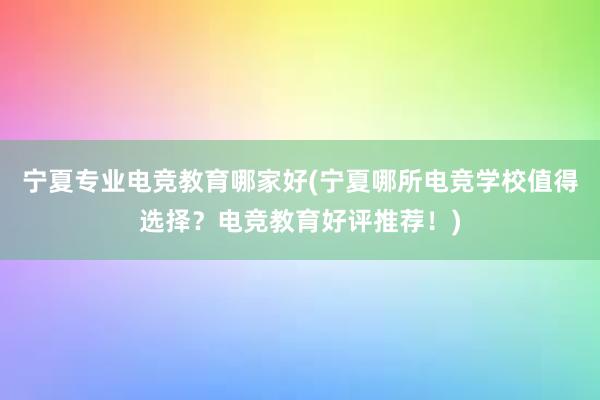 宁夏专业电竞教育哪家好(宁夏哪所电竞学校值得选择？电竞教育好评推荐！)