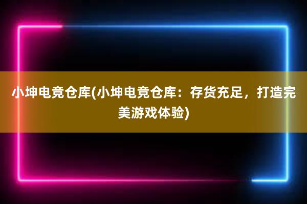 小坤电竞仓库(小坤电竞仓库：存货充足，打造完美游戏体验)