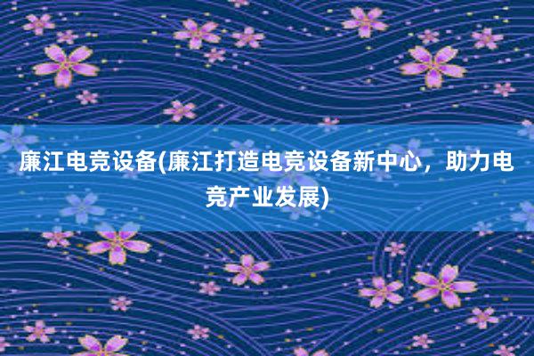 廉江电竞设备(廉江打造电竞设备新中心，助力电竞产业发展)