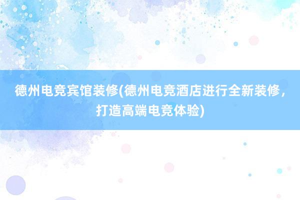 德州电竞宾馆装修(德州电竞酒店进行全新装修，打造高端电竞体验)