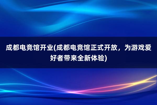 成都电竞馆开业(成都电竞馆正式开放，为游戏爱好者带来全新体验)