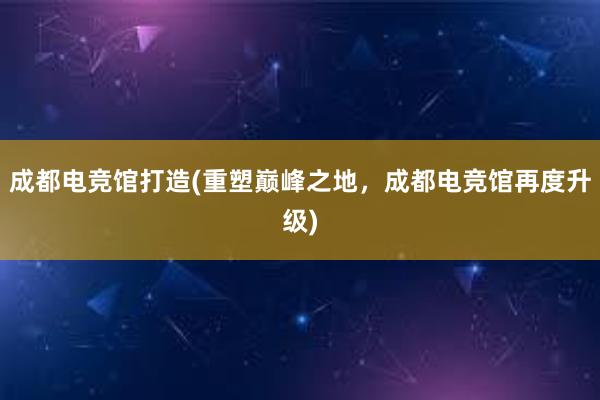 成都电竞馆打造(重塑巅峰之地，成都电竞馆再度升级)