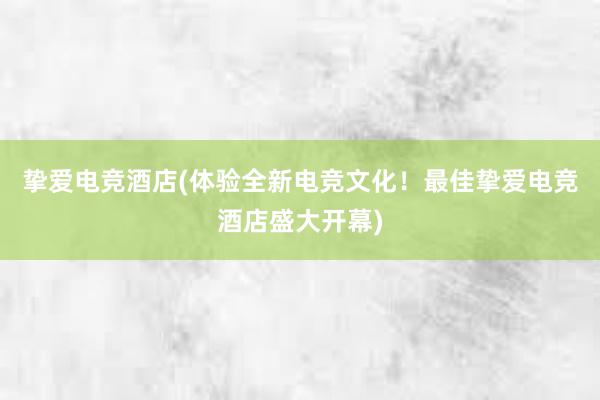 挚爱电竞酒店(体验全新电竞文化！最佳挚爱电竞酒店盛大开幕)